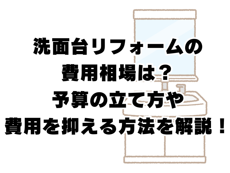 洗面台リフォームの費用相場は？予算の立て方や費用を抑える方法を解説！